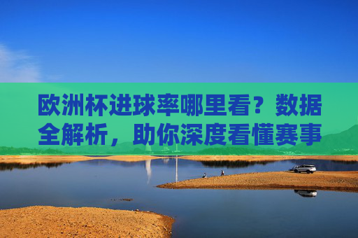 欧洲杯进球率哪里看？数据全解析，助你深度看懂赛事，欧洲杯进球率数据全解析，助你深度看懂赛事
