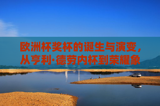 欧洲杯奖杯的诞生与演变，从亨利·德劳内杯到荣耀象征，欧洲杯奖杯的诞生与演变，从亨利·德劳内杯到荣耀象征