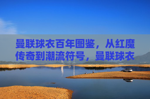 曼联球衣百年图鉴,从红魔传奇到潮流符号,曼联球衣百年图鉴,从红魔传奇到潮流符号