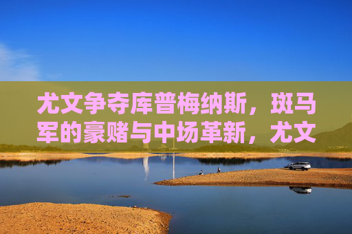 尤文争夺库普梅纳斯，斑马军的豪赌与中场革新，尤文争夺库普梅纳斯，斑马军的豪赌与中场革新