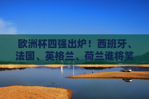 欧洲杯四强出炉！西班牙、法国、英格兰、荷兰谁将笑傲柏林？欧洲杯四强出炉，西班牙法国英格兰荷兰谁能笑傲柏林？
