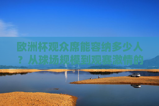欧洲杯观众席能容纳多少人?从球场规模到观赛激情的数字密码,欧洲杯观众席容量,球场规模与观赛激情的数字密码