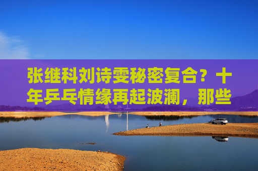 张继科刘诗雯秘密复合?十年乒乓情缘再起波澜,那些赛场外的未完待续,张继科刘诗雯十年乒乓情缘再起波澜,秘密复合待续