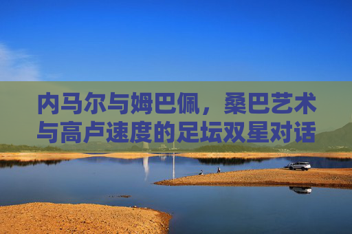内马尔与姆巴佩,桑巴艺术与高卢速度的足坛双星对话,桑巴艺术与高卢速度,内马尔与姆巴佩的足坛双星对话