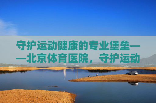 守护运动健康的专业堡垒——北京体育医院，守护运动健康的专业堡垒——北京体育医院