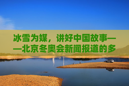 冰雪为媒,讲好中国故事——北京冬奥会新闻报道的多维视角与创新实践,冰雪为媒,北京冬奥会新闻报道的多维视角与创新实践讲好中国故事