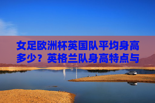 女足欧洲杯英国队平均身高多少?英格兰队身高特点与战术优势解析,女足欧洲杯英格兰队身高特点与战术优势解析