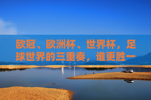 欧冠、欧洲杯、世界杯,足球世界的三重奏,谁更胜一筹?足球巅峰三重奏,欧冠、欧洲杯、世界杯谁称王?