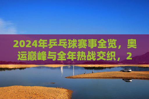 2024年乒乓球赛事全览,奥运巅峰与全年热战交织,2024乒乓球赛事,奥运巅峰与全年热战交织