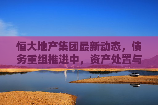 恒大地产集团最新动态，债务重组推进中，资产处置与保交楼成核心焦点，恒大地产集团债务重组推进中，资产处置与保交楼成核心焦点
