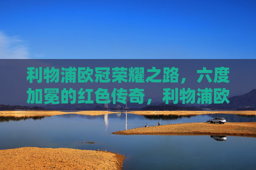 利物浦欧冠荣耀之路,六度加冕的红色传奇,利物浦欧冠六度加冕,红色传奇之路