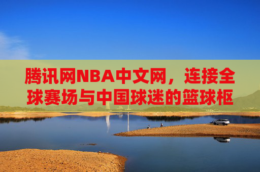 腾讯网NBA中文网,连接全球赛场与中国球迷的篮球枢纽,腾讯网NBA中文网,连接全球赛场与中国球迷的篮球枢纽
