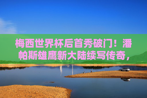 梅西世界杯后首秀破门！潘帕斯雄鹰新大陆续写传奇，梅西世界杯后首秀破门！潘帕斯雄鹰新大陆续写传奇
