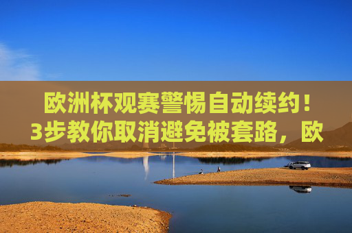 欧洲杯观赛警惕自动续约!3步教你取消避免被套路,欧洲杯观赛警惕自动续约!3步教你取消避免被套路