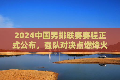 2024中国男排联赛赛程正式公布,强队对决点燃烽火,看点十足,2024中国男排联赛赛程出炉,强队对决点燃烽火,看点十足