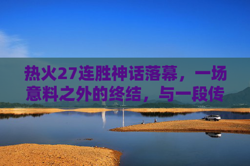 热火27连胜神话落幕,一场意料之外的终结,与一段传奇的注脚