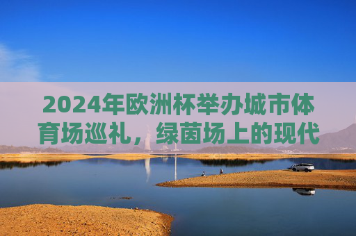 2024年欧洲杯举办城市体育场巡礼,绿茵场上的现代与历史交响,2024欧洲杯体育场巡礼,绿茵场上的现代与历史交响