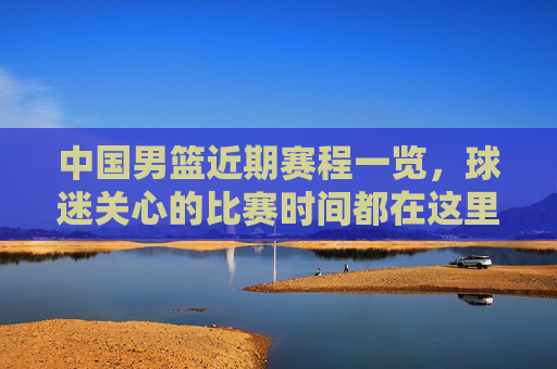 中国男篮近期赛程一览，球迷关心的比赛时间都在这里，中国男篮近期赛程一览，球迷关心的比赛时间都在这里
