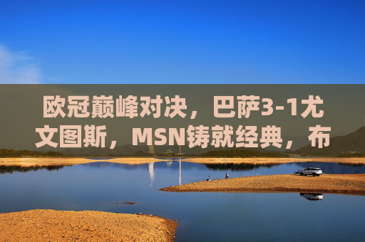 欧冠巅峰对决,巴萨3-1尤文图斯,MSN铸就经典,布冯难阻红蓝军团,欧冠巅峰对决,巴萨3-1尤文,MSN铸就经典布冯难阻红蓝军团