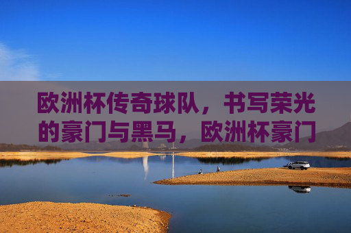 欧洲杯传奇球队，书写荣光的豪门与黑马，欧洲杯豪门黑马，共谱荣光传奇