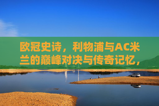 欧冠史诗,利物浦与AC米兰的巅峰对决与传奇记忆,欧冠史诗,利物浦与AC米兰巅峰对决的传奇记忆