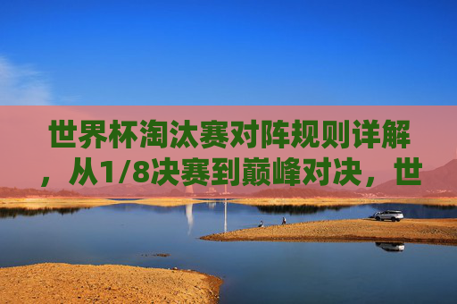 世界杯淘汰赛对阵规则详解,从1/8决赛到巅峰对决,世界杯淘汰赛对阵规则详解,从1/8决赛到巅峰对决