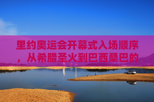 里约奥运会开幕式入场顺序，从希腊圣火到巴西桑巴的奥运传承，里约奥运开幕式，圣火与桑巴的奥运传承