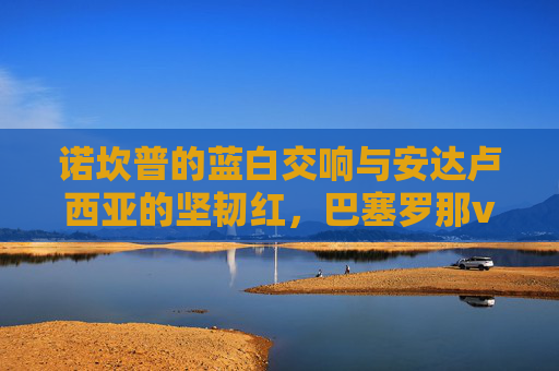 诺坎普的蓝白交响与安达卢西亚的坚韧红,巴塞罗那vs塞维利亚,一场关于荣耀与韧性的对话