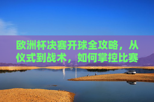欧洲杯决赛开球全攻略,从仪式到战术,如何掌控比赛开局?欧洲杯决赛开球全攻略,从仪式到战术,开局掌控全局