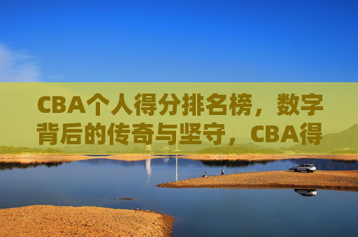 CBA个人得分排名榜,数字背后的传奇与坚守,CBA得分榜,数字铸就的传奇与坚守