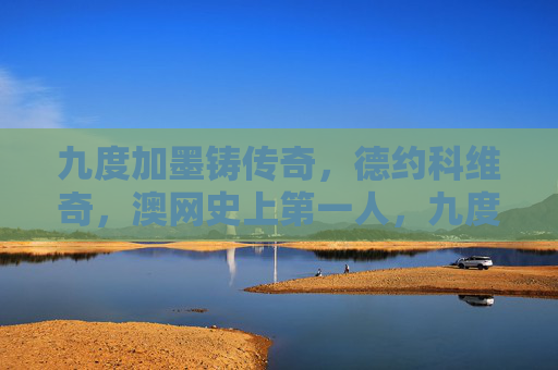 九度加墨铸传奇,德约科维奇,澳网史上第一人,九度澳网铸传奇,德约科维奇成澳网史上第一人