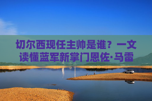 切尔西现任主帅是谁?一文读懂蓝军新掌门恩佐·马雷斯卡,切尔西现任主帅恩佐·马雷斯卡