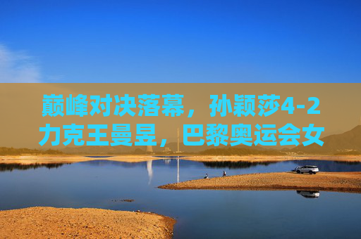 巅峰对决落幕，孙颖莎4-2力克王曼昱，巴黎奥运会女单摘金，孙颖莎4-2力克王曼昱 夺巴黎奥运会女单金牌