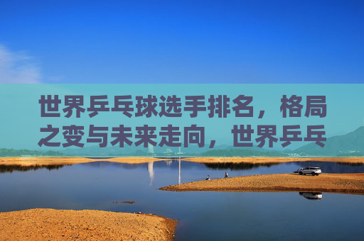 世界乒乓球选手排名，格局之变与未来走向，世界乒乓球排名，格局之变与未来走向