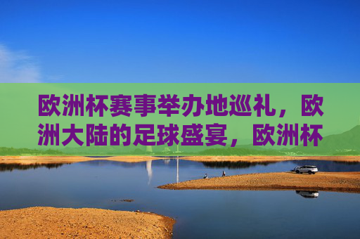 欧洲杯赛事举办地巡礼,欧洲大陆的足球盛宴,欧洲杯举办地巡礼,大陆足球盛宴
