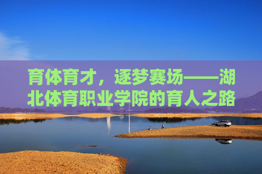 育体育才，逐梦赛场——湖北体育职业学院的育人之路，湖北体育职业学院，育体育才逐梦赛场