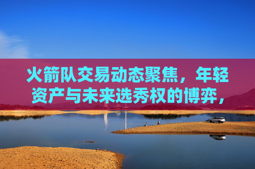 火箭队交易动态聚焦,年轻资产与未来选秀权的博弈,火箭队交易动态,年轻资产与未来选秀权的博弈