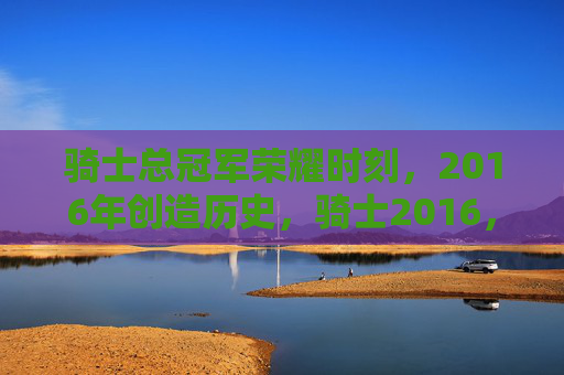骑士总冠军荣耀时刻，2016年创造历史，骑士2016，历史首冠的荣耀时刻