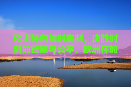 欧洲杯的加时赛制,决胜时刻的智慧与公平,欧洲杯加时赛制,决胜时刻的智慧与公平之道