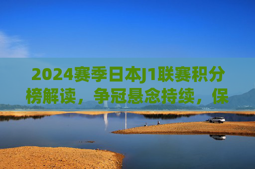 2024赛季日本J1联赛积分榜解读,争冠悬念持续,保级战火愈浓,2024赛季日本J1联赛积分榜解读,争冠悬念持续,保级战火愈浓