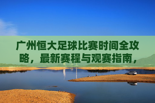广州恒大足球比赛时间全攻略,最新赛程与观赛指南,广州恒大足球最新赛程观赛全攻略