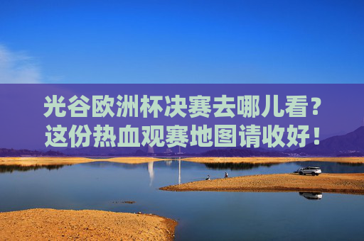 光谷欧洲杯决赛去哪儿看？这份热血观赛地图请收好！光谷欧洲杯决赛热血观赛地图请查收！