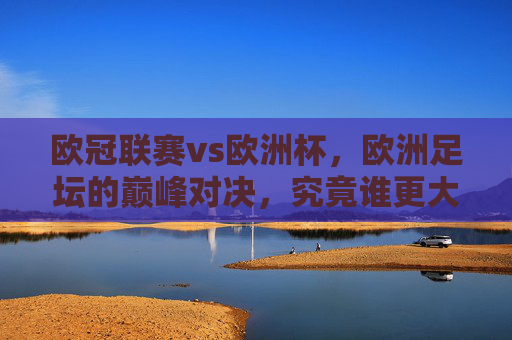 欧冠联赛vs欧洲杯，欧洲足坛的巅峰对决，究竟谁更大？欧冠联赛VS欧洲杯，欧洲足坛巅峰对决，谁更胜一筹？