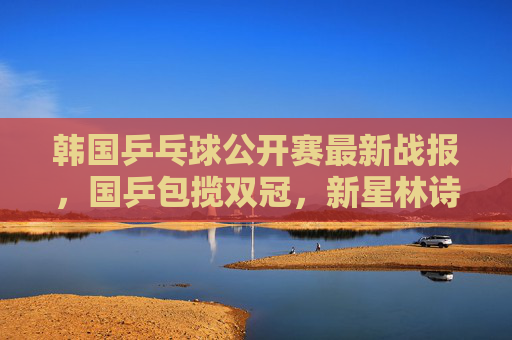 韩国乒乓球公开赛最新战报，国乒包揽双冠，新星林诗栋成最大黑马，韩国乒乓球公开赛国乒包揽双冠新星林诗栋成最大黑马