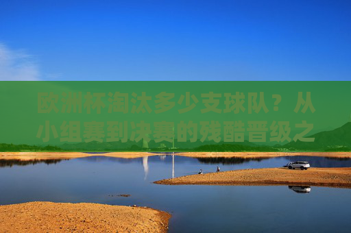 欧洲杯淘汰多少支球队?从小组赛到决赛的残酷晋级之路,欧洲杯残酷晋级之路,淘汰球队从小组赛到决赛