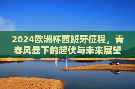 2024欧洲杯西班牙征程,青春风暴下的起伏与未来展望,2024欧洲杯西班牙青春征程,风暴起伏与未来展望