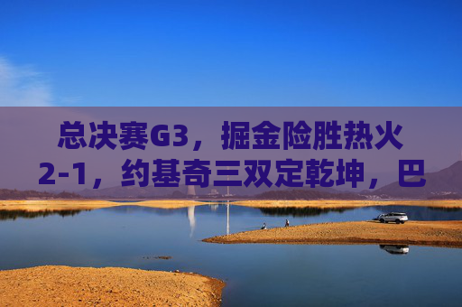 总决赛G3，掘金险胜热火2-1，约基奇三双定乾坤，巴特勒空砍30分绝境难挽，总决赛G3，约基奇三双定乾坤 掘金险胜热火2-1 巴特勒空砍30分难挽
