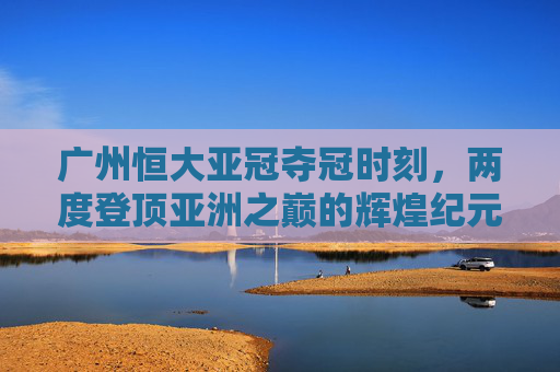 广州恒大亚冠夺冠时刻,两度登顶亚洲之巅的辉煌纪元,广州恒大两度问鼎亚冠的辉煌纪元