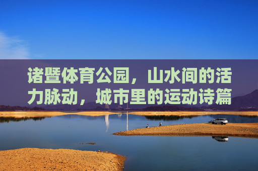 诸暨体育公园，山水间的活力脉动，城市里的运动诗篇，诸暨体育公园，山水与城的活力诗篇