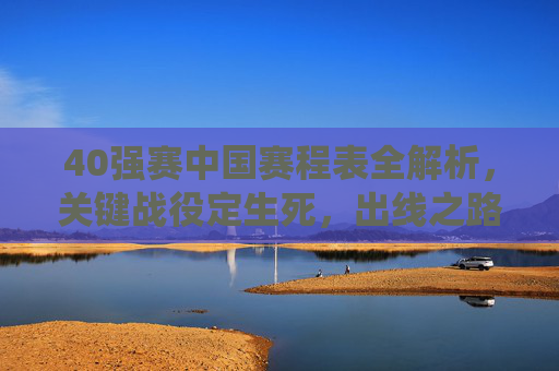 40强赛中国赛程表全解析,关键战役定生死,出线之路如何走?40强赛中国赛程全解析,关键战役定生死,出线之路如何走?
